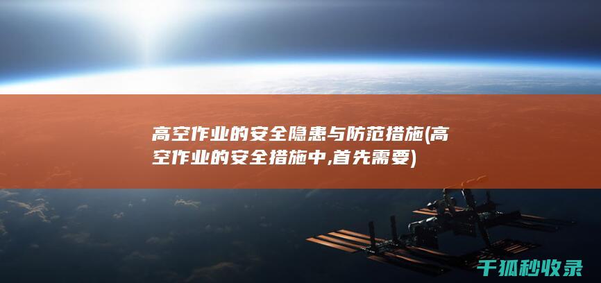 高空作业的安全隐患与防范措施 (高空作业的安全措施中,首先需要)