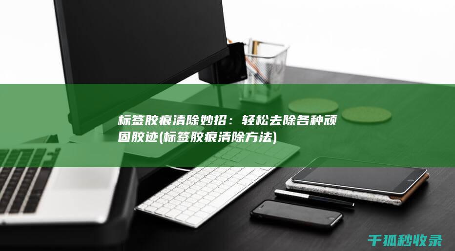 标签胶痕清除妙招：轻松去除各种顽固胶迹 (标签胶痕清除方法)