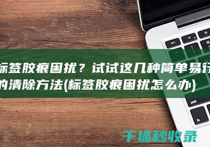 标签胶痕困扰？试试这几种简单易行的清除方法 (标签胶痕困扰怎么办)