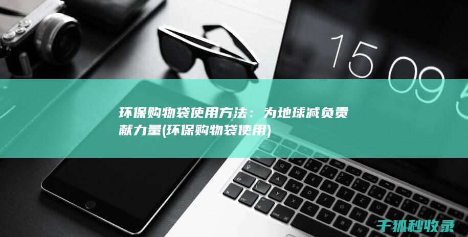 环保购物袋使用方法：为地球减负贡献力量 (环保购物袋使用)