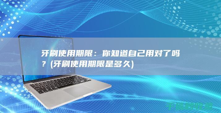 牙刷使用期限：你知道自己用对了吗？ (牙刷使用期限是多久)