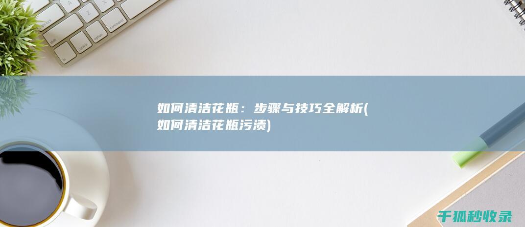 如何清洁花瓶：步骤与技巧全解析 (如何清洁花瓶污渍)