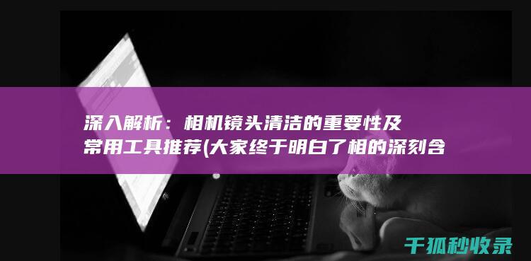 深入解析：相机镜头清洁的重要性及常用工具推荐 (大家终于明白了相的深刻含义)