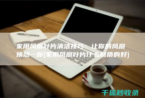 家用风扇叶片清洁技巧：让你的风扇焕然一新 (家用风扇叶片什么材质的好)