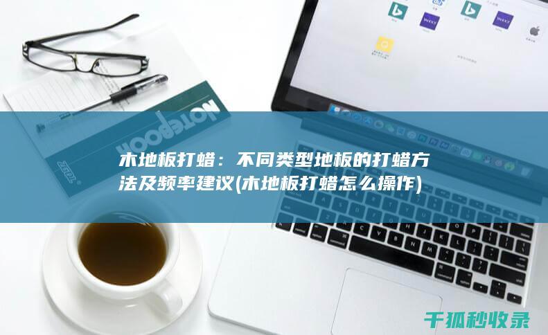 木地板打蜡：不同类型地板的打蜡方法及频率建议 (木地板打蜡怎么操作)