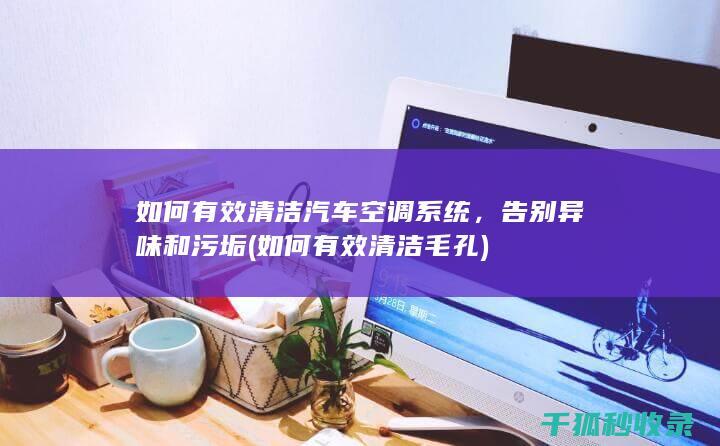 如何有效清洁汽车空调系统，告别异味和污垢 (如何有效清洁毛孔)