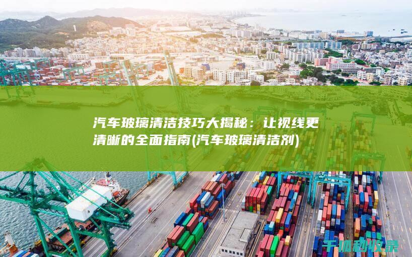 汽车玻璃清洁技巧大揭秘：让视线更清晰的全面指南 (汽车玻璃清洁剂)