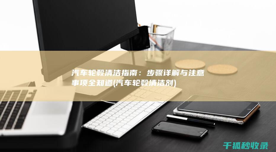 汽车轮毂清洁指南：步骤详解与注意事项全知道 (汽车轮毂清洁剂)