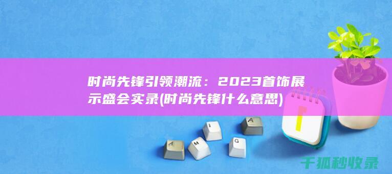 时尚先锋引领潮流：2023首饰展示盛会实录 (时尚先锋什么意思)