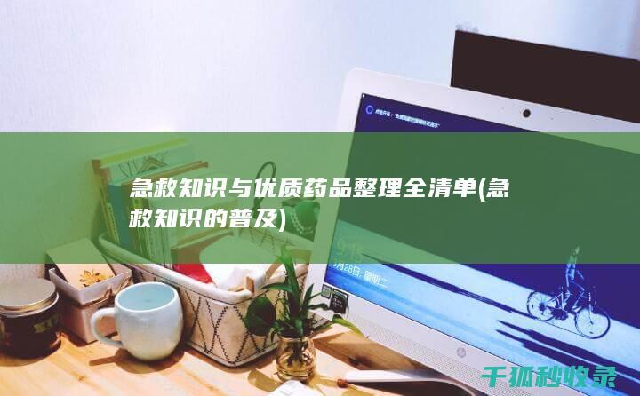 急救知识与优质药品整理全清单 (急救知识的普及)