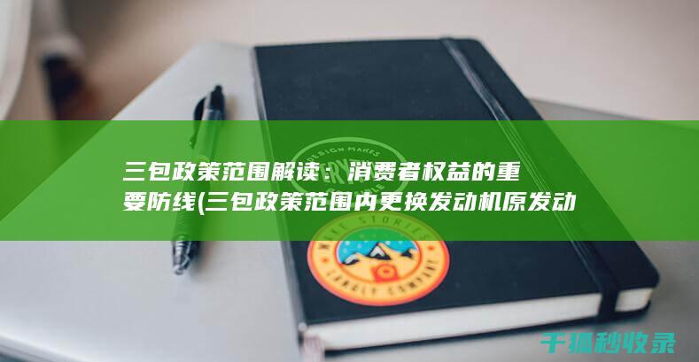 三包政策范围解读：消费者权益的重要防线 (三包政策范围内更换发动机原发动机编号会变吗)