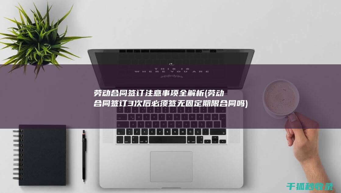 劳动合同签订注意事项全解析 (劳动合同签订3次后必须签无固定期限合同吗)