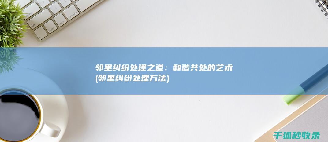 邻里纠纷处理之道：和谐共处的艺术 (邻里纠纷处理方法)