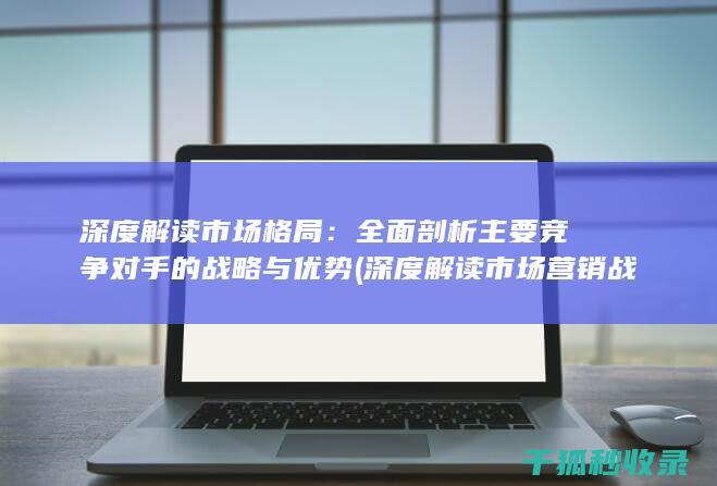 深度解读市场格局：全面剖析主要竞争对手的战略与优势 (深度解读市场营销战略)
