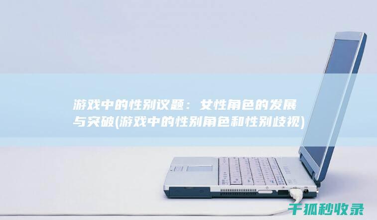 游戏中的性别议题：女性角色的发展与突破 (游戏中的性别角色和性别歧视)