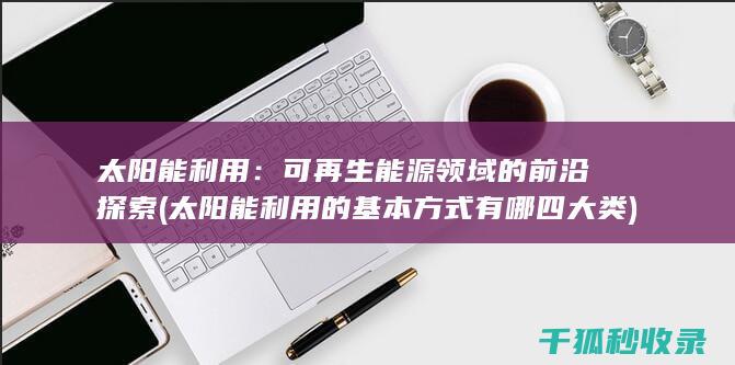 太阳能利用：可再生能源领域的前沿探索 (太阳能利用的基本方式有哪四大类)