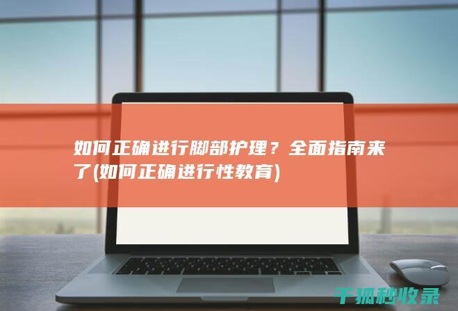 如何正确进行脚部护理？全面指南来了 (如何正确进行性教育)