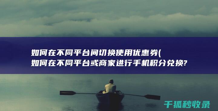 如何在不同平台间切换使用优惠券 (如何在不同平台或商家进行手机积分兑换?)