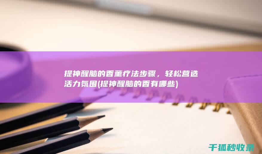提神醒脑的香薰疗法步骤，轻松营造活力氛围 (提神醒脑的香有哪些)